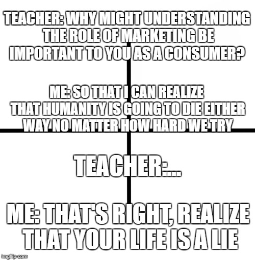 Blank Starter Pack Meme | TEACHER: WHY MIGHT UNDERSTANDING THE ROLE OF MARKETING BE IMPORTANT TO YOU AS A CONSUMER? ME: SO THAT I CAN REALIZE THAT HUMANITY IS GOING TO DIE EITHER WAY NO MATTER HOW HARD WE TRY; TEACHER:... ME: THAT'S RIGHT, REALIZE THAT YOUR LIFE IS A LIE | image tagged in memes,blank starter pack | made w/ Imgflip meme maker