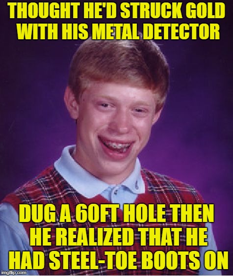 Bad Luck Brian | THOUGHT HE'D STRUCK GOLD WITH HIS METAL DETECTOR; DUG A 60FT HOLE THEN HE REALIZED THAT HE HAD STEEL-TOE BOOTS ON | image tagged in memes,bad luck brian | made w/ Imgflip meme maker