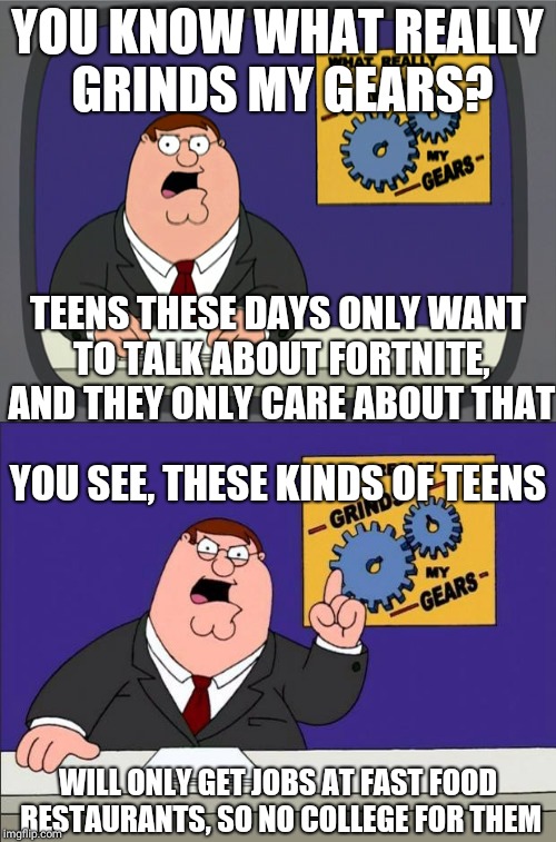 YOU KNOW WHAT REALLY GRINDS MY GEARS? TEENS THESE DAYS ONLY WANT TO TALK ABOUT FORTNITE, AND THEY ONLY CARE ABOUT THAT; YOU SEE, THESE KINDS OF TEENS; WILL ONLY GET JOBS AT FAST FOOD RESTAURANTS, SO NO COLLEGE FOR THEM | image tagged in grinds my gears,memes,fortnite | made w/ Imgflip meme maker