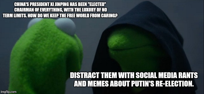 Evil Kermit | CHINA'S PRESIDENT XI JINPING HAS BEEN "ELECTED" CHAIRMAN OF EVERYTHING, WITH THE LUXURY OF NO TERM LIMITS. HOW DO WE KEEP THE FREE WORLD FROM CARING? DISTRACT THEM WITH SOCIAL MEDIA RANTS AND MEMES ABOUT PUTIN'S RE-ELECTION. | image tagged in memes,evil kermit,xi zinping,china | made w/ Imgflip meme maker
