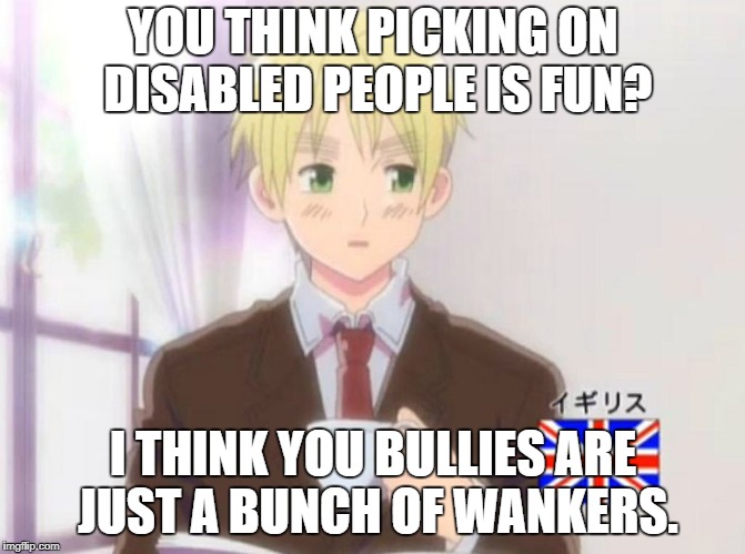 England But That's None of My Buisness | YOU THINK PICKING ON DISABLED PEOPLE IS FUN? I THINK YOU BULLIES ARE JUST A BUNCH OF WANKERS. | image tagged in england but that's none of my buisness | made w/ Imgflip meme maker