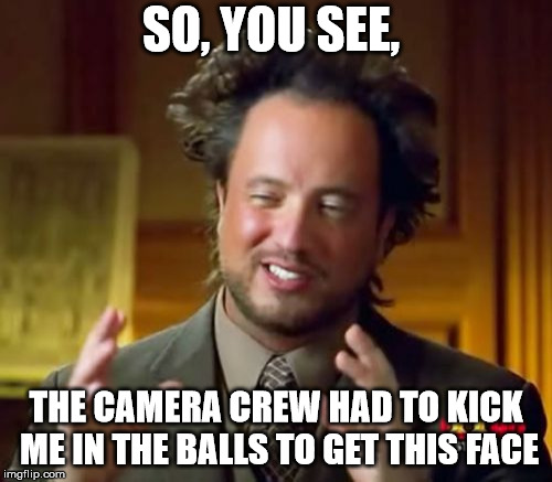Ancient Aliens Meme | SO, YOU SEE, THE CAMERA CREW HAD TO KICK ME IN THE BALLS TO GET THIS FACE | image tagged in memes,ancient aliens | made w/ Imgflip meme maker