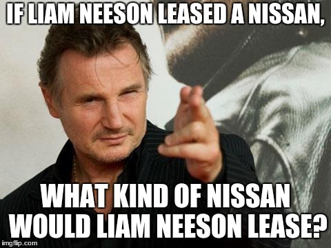 I wonder what kind of Nissan Liam Neeson's son would lease. | IF LIAM NEESON LEASED A NISSAN, WHAT KIND OF NISSAN WOULD LIAM NEESON LEASE? | image tagged in liam neeson | made w/ Imgflip meme maker
