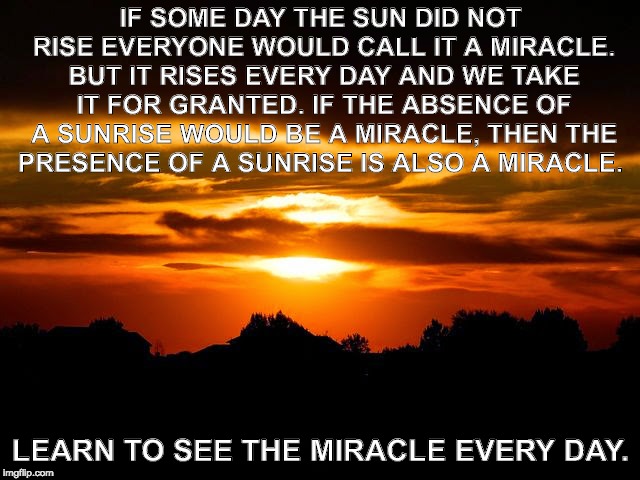 IF SOME DAY THE SUN DID NOT RISE EVERYONE WOULD CALL IT A MIRACLE. BUT IT RISES EVERY DAY AND WE TAKE IT FOR GRANTED. IF THE ABSENCE OF A SUNRISE WOULD BE A MIRACLE, THEN THE PRESENCE OF A SUNRISE IS ALSO A MIRACLE. LEARN TO SEE THE MIRACLE EVERY DAY. | image tagged in indiana sunrise | made w/ Imgflip meme maker