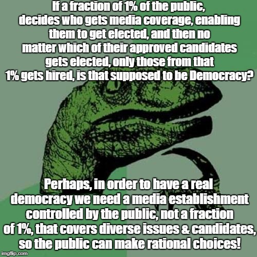 Philosoraptor Meme | If a fraction of 1% of the public, decides who gets media coverage, enabling them to get elected, and then no matter which of their approved candidates gets elected, only those from that 1% gets hired, is that supposed to be Democracy? Perhaps, in order to have a real democracy we need a media establishment controlled by the public, not a fraction of 1%, that covers diverse issues & candidates, so the public can make rational choices! | image tagged in memes,philosoraptor | made w/ Imgflip meme maker