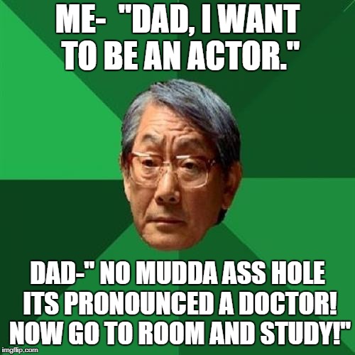 High Expectation Asian Dad | ME-  "DAD, I WANT TO BE AN ACTOR."; DAD-" NO MUDDA ASS HOLE ITS PRONOUNCED A DOCTOR! NOW GO TO ROOM AND STUDY!" | image tagged in high expectation asian dad | made w/ Imgflip meme maker