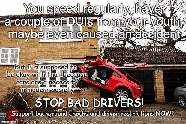 Bad Driving | You speed regularly, have a couple of DUIs from your youth, maybe even caused an accident; but I'm supposed to be okay with that because cars are a necessity in modern society; STOP BAD DRIVERS! Support background checks and driver restrictions NOW! | image tagged in car hit house,background checks,driver restrictions | made w/ Imgflip meme maker