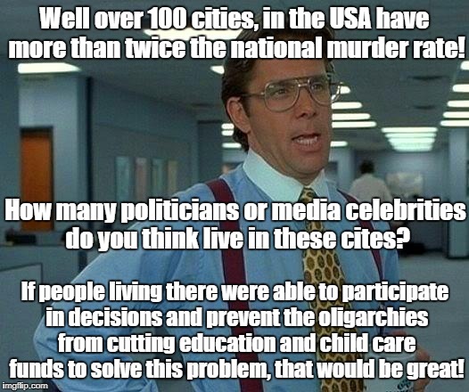 That Would Be Great | Well over 100 cities, in the USA have more than twice the national murder rate! How many politicians or media celebrities do you think live in these cites? If people living there were able to participate in decisions and prevent the oligarchies from cutting education and child care funds to solve this problem, that would be great! | image tagged in memes,that would be great,oligarchy,crime,education,politics | made w/ Imgflip meme maker