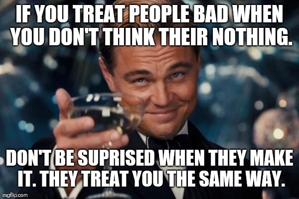 Leonardo Dicaprio Cheers Meme | IF YOU TREAT PEOPLE BAD WHEN YOU DON'T THINK THEIR NOTHING. DON'T BE SUPRISED WHEN THEY MAKE IT. THEY TREAT YOU THE SAME WAY. | image tagged in memes,leonardo dicaprio cheers | made w/ Imgflip meme maker