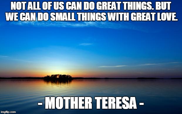 Inspirational Quote | NOT ALL OF US CAN DO GREAT THINGS. BUT WE CAN DO SMALL THINGS WITH GREAT LOVE. - MOTHER TERESA - | image tagged in inspirational quote | made w/ Imgflip meme maker