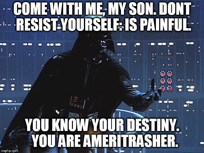 Darth Vader - Come to the Dark Side | COME WITH ME, MY SON. DONT RESIST YOURSELF: IS PAINFUL. YOU KNOW YOUR DESTINY.  YOU ARE AMERITRASHER. | image tagged in darth vader - come to the dark side | made w/ Imgflip meme maker