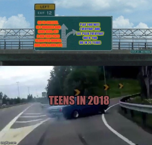 Left Exit 12 Off Ramp Meme | PLAY FORTNITE EVERYDAY AND EAT PIZZA EVERYDAY UNTIL YOU DIE IN 25 YEARS; GO TO COLLEGE, GET MARRIED AND HAVE KIDS, GET A JOB THAT PAYS 10,000 PER MONTH, AND LIVE A LONG LIFE; TEENS IN 2018 | image tagged in memes,left exit 12 off ramp | made w/ Imgflip meme maker