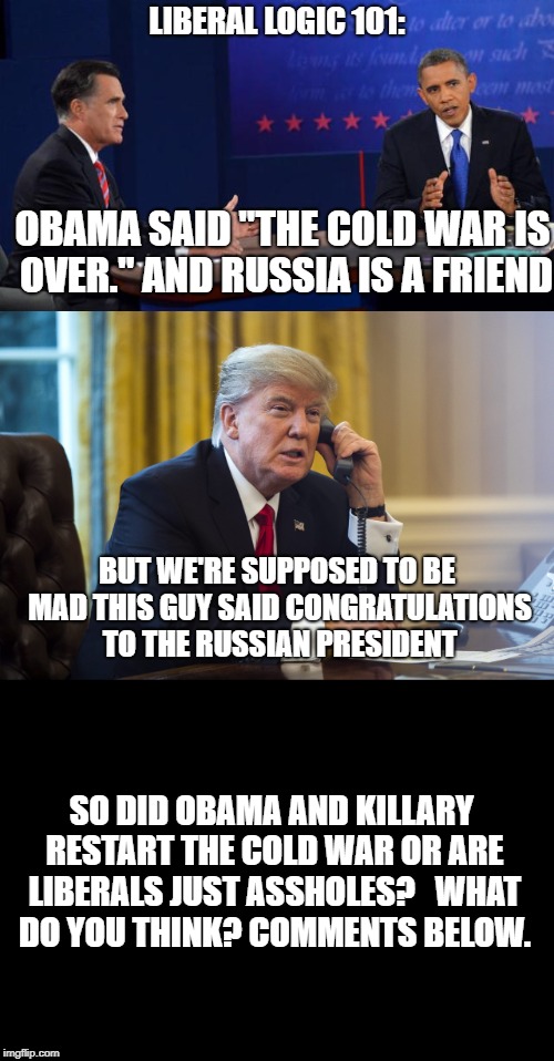 Which is it libbies? | LIBERAL LOGIC 101:; OBAMA SAID "THE COLD WAR IS OVER." AND RUSSIA IS A FRIEND; BUT WE'RE SUPPOSED TO BE MAD THIS GUY SAID CONGRATULATIONS TO THE RUSSIAN PRESIDENT; SO DID OBAMA AND KILLARY RESTART THE COLD WAR OR ARE LIBERALS JUST ASSHOLES?  
WHAT DO YOU THINK? COMMENTS BELOW. | image tagged in liberal logic | made w/ Imgflip meme maker