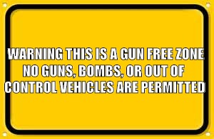 Blank Yellow Sign Meme | WARNING
THIS IS A GUN FREE ZONE; NO GUNS, BOMBS, OR OUT OF CONTROL VEHICLES ARE PERMITTED | image tagged in memes,blank yellow sign | made w/ Imgflip meme maker