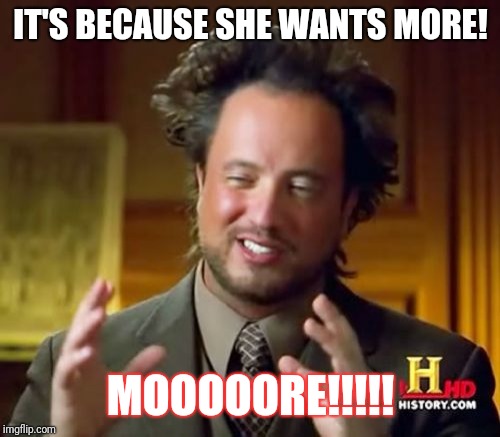 Ancient Aliens Meme | IT'S BECAUSE SHE WANTS MORE! MOOOOORE!!!!! | image tagged in memes,ancient aliens | made w/ Imgflip meme maker