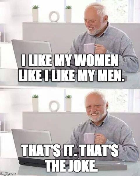 Hide the Pain Harold Meme | I LIKE MY WOMEN LIKE I LIKE MY MEN. THAT'S IT. THAT'S THE JOKE. | image tagged in memes,hide the pain harold | made w/ Imgflip meme maker