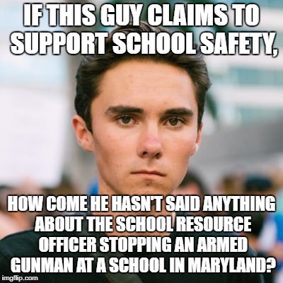 David Hogg | IF THIS GUY CLAIMS TO SUPPORT SCHOOL SAFETY, HOW COME HE HASN'T SAID ANYTHING ABOUT THE SCHOOL RESOURCE OFFICER STOPPING AN ARMED GUNMAN AT A SCHOOL IN MARYLAND? | image tagged in david hogg | made w/ Imgflip meme maker