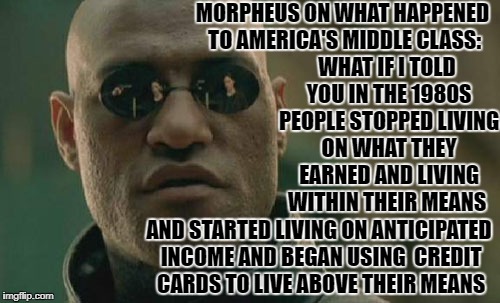What happened to America's 'middle class'? Some want to blamed policies and politics but the "middle class did themselves in!  | MORPHEUS ON WHAT HAPPENED TO AMERICA'S MIDDLE CLASS:; WHAT IF I TOLD YOU IN THE 1980S PEOPLE STOPPED LIVING ON WHAT THEY EARNED AND LIVING WITHIN THEIR MEANS; AND STARTED LIVING ON ANTICIPATED INCOME AND BEGAN USING  CREDIT CARDS TO LIVE ABOVE THEIR MEANS | image tagged in memes,matrix morpheus,liberal economics,living the dream,economics,credit card | made w/ Imgflip meme maker