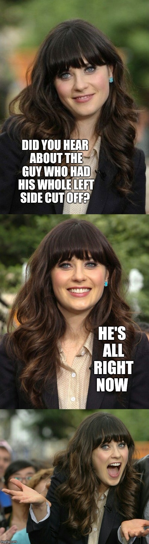 Zooey Deschanel joke template | DID YOU HEAR ABOUT THE GUY WHO HAD HIS WHOLE LEFT SIDE CUT OFF? HE'S ALL RIGHT NOW | image tagged in zooey deschanel joke template,zooey deschanel,jbmemegeek,bad puns,corny joke | made w/ Imgflip meme maker