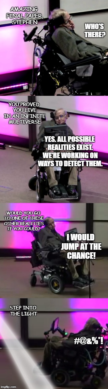 Stephen Hawking Multiple Realities. Parallel Universes. Many thanks for the smarts and the laughs. | AMAZING FINAL PAPER, STEPHEN; WHO'S THERE? YOU PROVED YOU LIVE IN AN INFINITE MULTIVERSE; YES. ALL POSSIBLE REALITIES EXIST. WE'RE WORKING ON WAYS TO DETECT THEM. WOULD YOU GO TO ONE OF THESE OTHER REALITIES IF YOU COULD? I WOULD JUMP AT THE CHANCE! STEP INTO THE LIGHT; #@&%*! | image tagged in stephen hawking,hawking,wheelchair,scientist,infinite universe,heaven | made w/ Imgflip meme maker