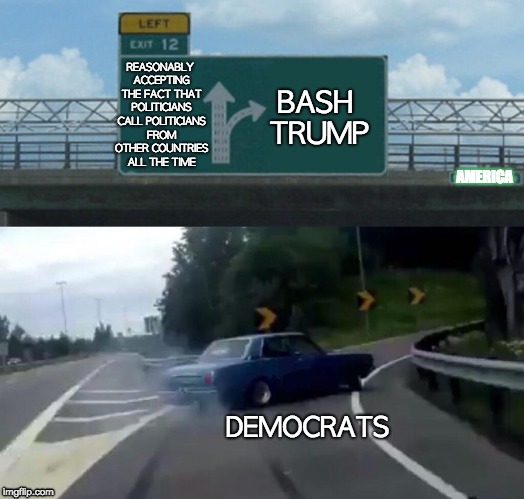 Left Exit 12 Off Ramp | BASH TRUMP; REASONABLY ACCEPTING THE FACT THAT POLITICIANS CALL POLITICIANS FROM OTHER COUNTRIES ALL THE TIME; AMERICA; DEMOCRATS | image tagged in memes,left exit 12 off ramp | made w/ Imgflip meme maker