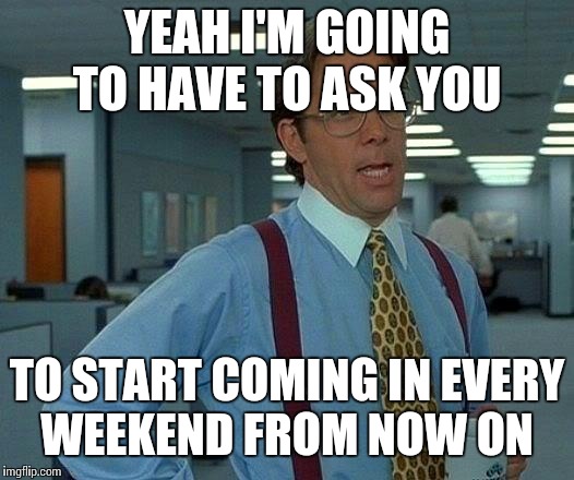 That Would Be Great Meme | YEAH I'M GOING TO HAVE TO ASK YOU TO START COMING IN EVERY WEEKEND FROM NOW ON | image tagged in memes,that would be great | made w/ Imgflip meme maker