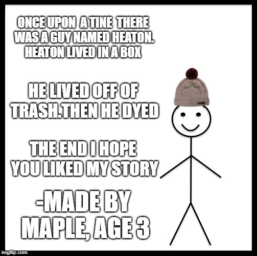 Be Like Bill Meme | ONCE UPON  A TINE  THERE WAS A GUY NAMED HEATON. HEATON LIVED IN A BOX; HE LIVED OFF OF TRASH.THEN HE DYED; THE END I HOPE YOU LIKED MY STORY; -MADE BY MAPLE, AGE 3 | image tagged in memes,be like bill | made w/ Imgflip meme maker
