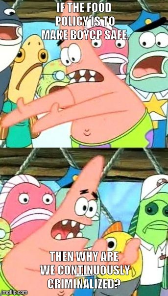 Put It Somewhere Else Patrick Meme | IF THE FOOD POLICY IS TO MAKE BOYCP SAFE, THEN WHY ARE WE CONTINUOUSLY CRIMINALIZED? | image tagged in memes,put it somewhere else patrick | made w/ Imgflip meme maker