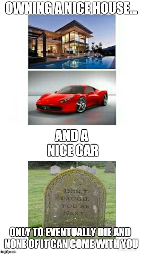 OWNING A NICE HOUSE... AND A NICE CAR; ONLY TO EVENTUALLY DIE AND NONE OF IT CAN COME WITH YOU | image tagged in meme | made w/ Imgflip meme maker