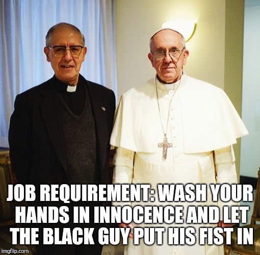 Where are the Children of God???? | JOB REQUIREMENT: WASH YOUR HANDS IN INNOCENCE AND LET THE BLACK GUY PUT HIS FIST IN | image tagged in pope francis,make it rain,drain the swamp,catholicism,pedophile,political meme | made w/ Imgflip meme maker