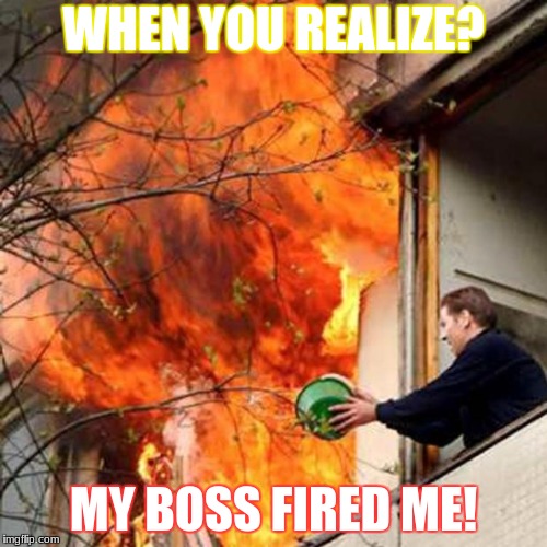 fire idiot bucket water | WHEN YOU REALIZE? MY BOSS FIRED ME! | image tagged in fire idiot bucket water | made w/ Imgflip meme maker
