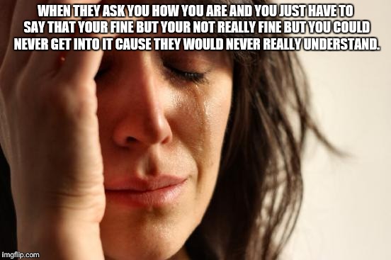 First World Problems Meme | WHEN THEY ASK YOU HOW YOU ARE AND YOU JUST HAVE TO SAY THAT YOUR FINE BUT YOUR NOT REALLY FINE BUT YOU COULD NEVER GET INTO IT CAUSE THEY WOULD NEVER REALLY UNDERSTAND. | image tagged in memes,first world problems | made w/ Imgflip meme maker