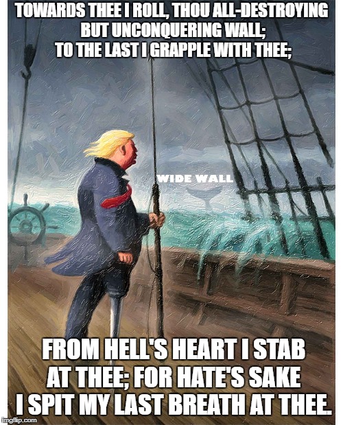 Cheeto Ahab and the Wide Wall | TOWARDS THEE I ROLL, THOU ALL-DESTROYING BUT UNCONQUERING WALL; TO THE LAST I GRAPPLE WITH THEE;; FROM HELL'S HEART I STAB AT THEE; FOR HATE'S SAKE I SPIT MY LAST BREATH AT THEE. | image tagged in donald trump | made w/ Imgflip meme maker