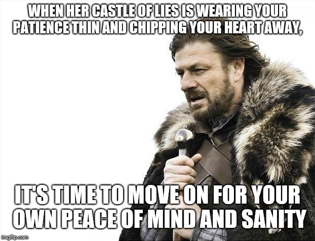 Brace Yourselves X is Coming Meme | WHEN HER CASTLE OF LIES IS WEARING YOUR PATIENCE THIN AND CHIPPING YOUR HEART AWAY, IT'S TIME TO MOVE ON FOR YOUR OWN PEACE OF MIND AND SANITY | image tagged in memes,brace yourselves x is coming | made w/ Imgflip meme maker
