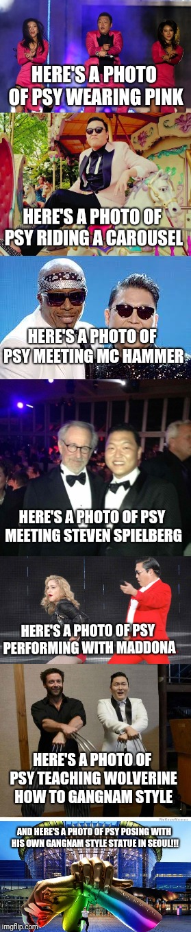 Extended PSY week, 10th to 25th March, the first ever Meme_Kitteh event! | HERE'S A PHOTO OF PSY WEARING PINK; HERE'S A PHOTO OF PSY RIDING A CAROUSEL; HERE'S A PHOTO OF PSY MEETING MC HAMMER; HERE'S A PHOTO OF PSY MEETING STEVEN SPIELBERG; HERE'S A PHOTO OF PSY PERFORMING WITH MADDONA; HERE'S A PHOTO OF PSY TEACHING WOLVERINE HOW TO GANGNAM STYLE; AND HERE'S A PHOTO OF PSY POSING WITH HIS OWN GANGNAM STYLE STATUE IN SEOUL!!! | image tagged in psy week,memes,funny,gangnam style,everything,awesomeness | made w/ Imgflip meme maker