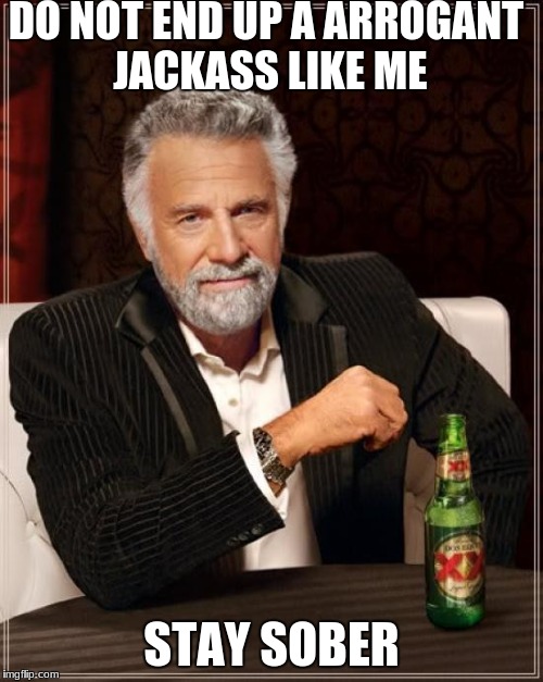The Most Interesting Man In The World Meme | DO NOT END UP A ARROGANT JACKASS LIKE ME; STAY SOBER | image tagged in memes,the most interesting man in the world | made w/ Imgflip meme maker