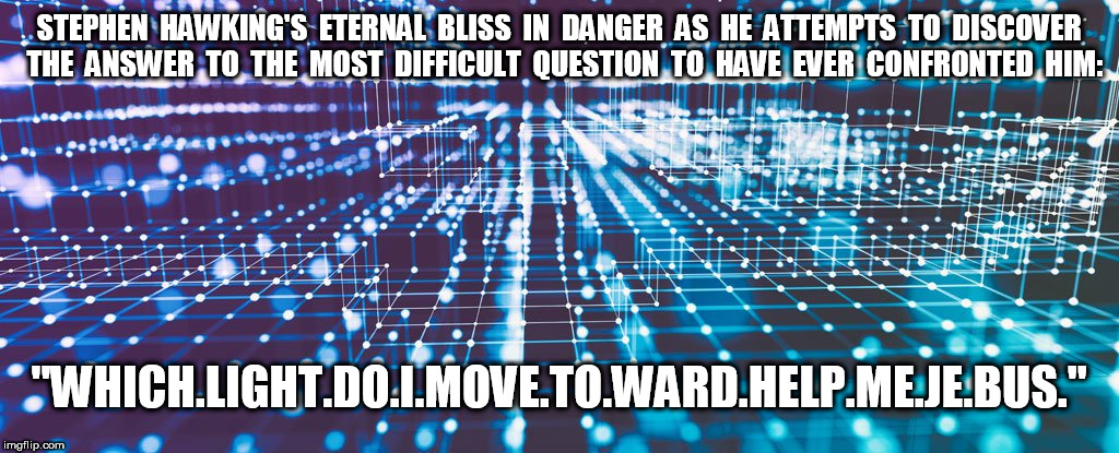 Stephen Hawkin's Eternal Bliss in Danger | STEPHEN  HAWKING'S  ETERNAL  BLISS  IN  DANGER  AS  HE  ATTEMPTS  TO  DISCOVER  THE  ANSWER  TO  THE  MOST  DIFFICULT  QUESTION  TO  HAVE  EVER  CONFRONTED  HIM:; "WHICH.LIGHT.DO.I.MOVE.TO.WARD.HELP.ME.JE.BUS." | image tagged in stephen hawking,help me jebus | made w/ Imgflip meme maker