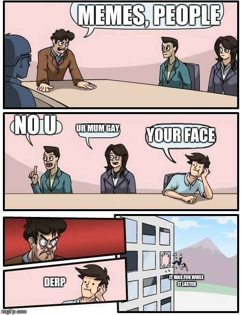 Boardroom Meeting Suggestion | MEMES, PEOPLE; NO U; UR MUM GAY; YOUR FACE; IT WAS FUN WHILE IT LASTED; DERP | image tagged in memes,boardroom meeting suggestion | made w/ Imgflip meme maker