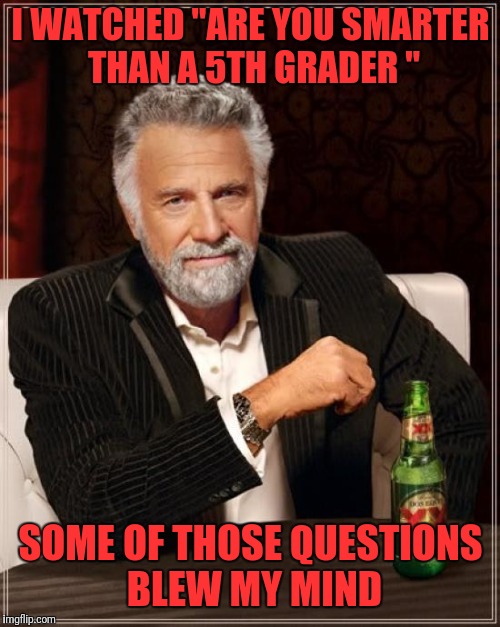 The Most Interesting Man In The World Meme | I WATCHED "ARE YOU SMARTER THAN A 5TH GRADER " SOME OF THOSE QUESTIONS BLEW MY MIND | image tagged in memes,the most interesting man in the world | made w/ Imgflip meme maker