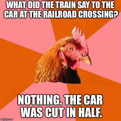 Get off the damn train track | WHAT DID THE TRAIN SAY TO THE CAR AT THE RAILROAD CROSSING? NOTHING. THE CAR WAS CUT IN HALF. | image tagged in memes,anti joke chicken,car,train crash,half,wreck | made w/ Imgflip meme maker