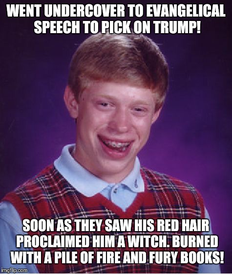 Bad Luck Brian | WENT UNDERCOVER TO EVANGELICAL SPEECH TO PICK ON TRUMP! SOON AS THEY SAW HIS RED HAIR PROCLAIMED HIM A WITCH. BURNED WITH A PILE OF FIRE AND FURY BOOKS! | image tagged in memes,bad luck brian,donald trump,evangelicals | made w/ Imgflip meme maker