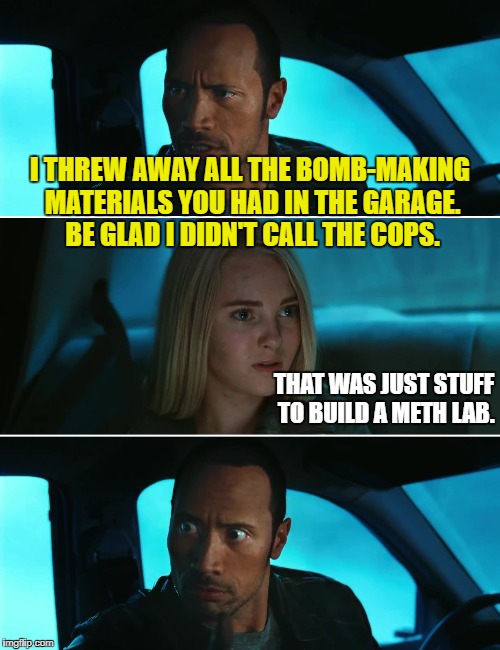 More Rock Driving | I THREW AWAY ALL THE BOMB-MAKING MATERIALS YOU HAD IN THE GARAGE. BE GLAD I DIDN'T CALL THE COPS. THAT WAS JUST STUFF TO BUILD A METH LAB. | image tagged in funny memes,rock driving night,bombs,meth | made w/ Imgflip meme maker