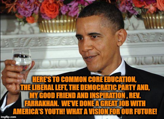  Let's all raise a glass with Barack.... | HERE'S TO COMMON CORE EDUCATION, THE LIBERAL LEFT, THE DEMOCRATIC PARTY AND, MY GOOD FRIEND AND INSPIRATION , REV. FARRAKHAN.  WE'VE DONE A GREAT JOB WITH AMERICA'S YOUTH! WHAT A VISION FOR OUR FUTURE! | image tagged in memes,barack obama proud face,fail of the day,sad but true,what the hell is wrong with you people,collusion | made w/ Imgflip meme maker