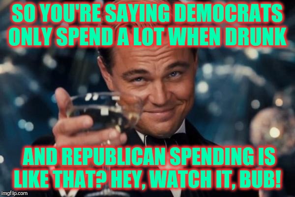 Leonardo Dicaprio Cheers Meme | SO YOU'RE SAYING DEMOCRATS ONLY SPEND A LOT WHEN DRUNK AND REPUBLICAN SPENDING IS  LIKE THAT? HEY, WATCH IT, BUB! | image tagged in memes,leonardo dicaprio cheers | made w/ Imgflip meme maker