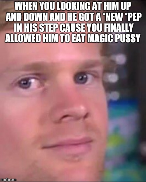 WHEN YOU LOOKING AT HIM UP AND DOWN AND HE GOT A *NEW *PEP IN HIS STEP CAUSE YOU FINALLY ALLOWED HIM TO EAT MAGIC PUSSY | made w/ Imgflip meme maker