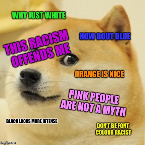 Don’t be font colour racist  | WHY JUST WHITE; HOW BOUT BLUE; THIS RACISM OFFENDS ME; ORANGE IS NICE; PINK PEOPLE ARE NOT A MYTH; BLACK LOOKS MORE INTENSE; DON’T BE FONT COLOUR RACIST | image tagged in memes,doge | made w/ Imgflip meme maker