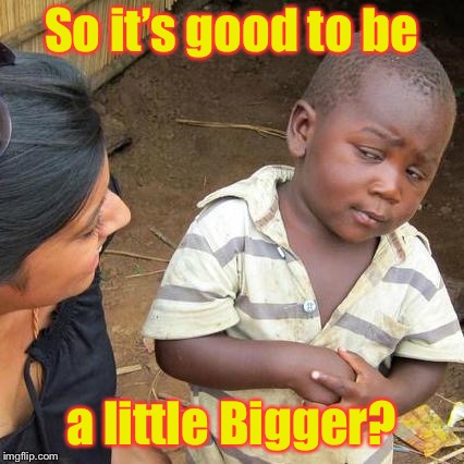 Third World Skeptical Kid Meme | So it’s good to be a little Bigger? | image tagged in memes,third world skeptical kid | made w/ Imgflip meme maker