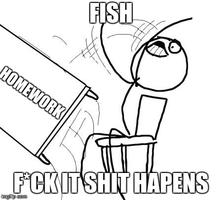 Table Flip Guy Meme | FISH; HOMEWORK; F*CK IT SHIT HAPENS | image tagged in memes,table flip guy | made w/ Imgflip meme maker