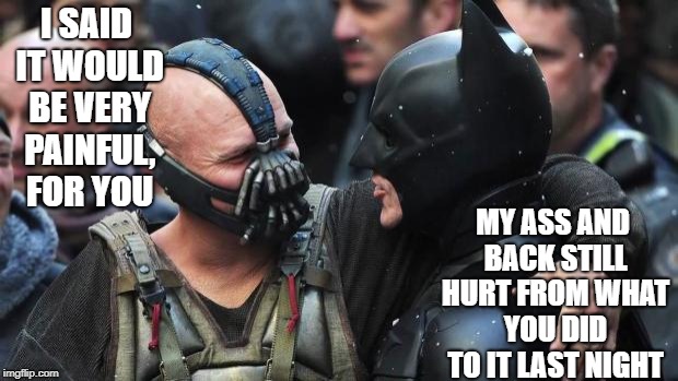 More Than Bromance? |  I SAID IT WOULD BE VERY PAINFUL, FOR YOU; MY ASS AND BACK STILL HURT FROM WHAT YOU DID TO IT LAST NIGHT | image tagged in bane batman bromance,batman,funny,funny memes | made w/ Imgflip meme maker