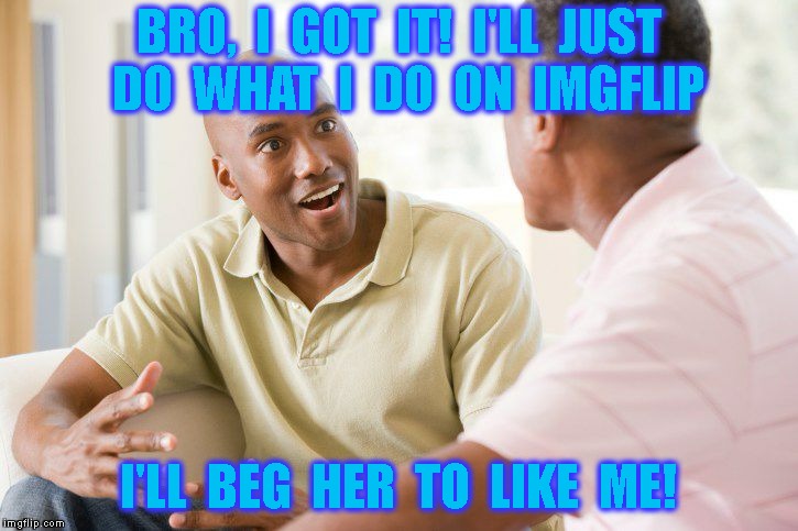 Overly Obsessed Loser | BRO,  I  GOT  IT!  I'LL  JUST  DO  WHAT  I  DO  ON  IMGFLIP; I'LL  BEG  HER  TO  LIKE  ME! | image tagged in relationships,obsessed,begging,imgflip,imgflip users,upvotes | made w/ Imgflip meme maker